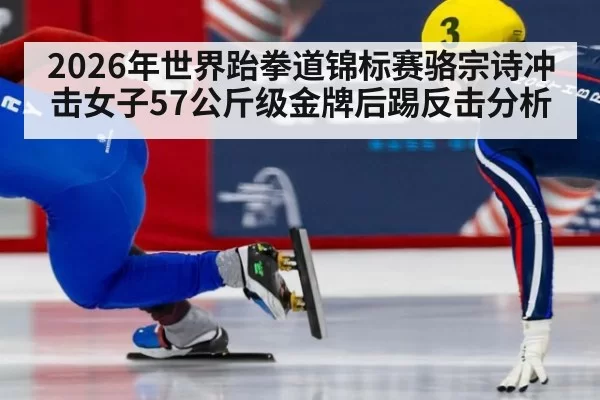 2026年世界跆拳道锦标赛骆宗诗冲击女子57公斤级金牌后踢反击分析